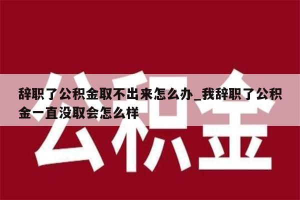 辞职了公积金取不出来怎么办_我辞职了公积金一直没取会怎么样